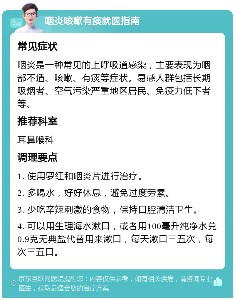 咽炎咳嗽有痰就医指南 常见症状 咽炎是一种常见的上呼吸道感染，主要表现为咽部不适、咳嗽、有痰等症状。易感人群包括长期吸烟者、空气污染严重地区居民、免疫力低下者等。 推荐科室 耳鼻喉科 调理要点 1. 使用罗红和咽炎片进行治疗。 2. 多喝水，好好休息，避免过度劳累。 3. 少吃辛辣刺激的食物，保持口腔清洁卫生。 4. 可以用生理海水漱口，或者用100毫升纯净水兑0.9克无典盐代替用来漱口，每天漱口三五次，每次三五口。