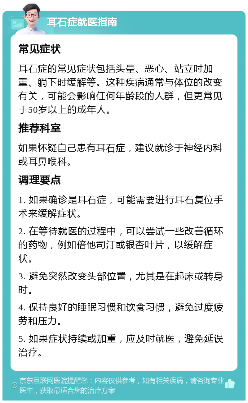 耳石症就医指南 常见症状 耳石症的常见症状包括头晕、恶心、站立时加重、躺下时缓解等。这种疾病通常与体位的改变有关，可能会影响任何年龄段的人群，但更常见于50岁以上的成年人。 推荐科室 如果怀疑自己患有耳石症，建议就诊于神经内科或耳鼻喉科。 调理要点 1. 如果确诊是耳石症，可能需要进行耳石复位手术来缓解症状。 2. 在等待就医的过程中，可以尝试一些改善循环的药物，例如倍他司汀或银杏叶片，以缓解症状。 3. 避免突然改变头部位置，尤其是在起床或转身时。 4. 保持良好的睡眠习惯和饮食习惯，避免过度疲劳和压力。 5. 如果症状持续或加重，应及时就医，避免延误治疗。