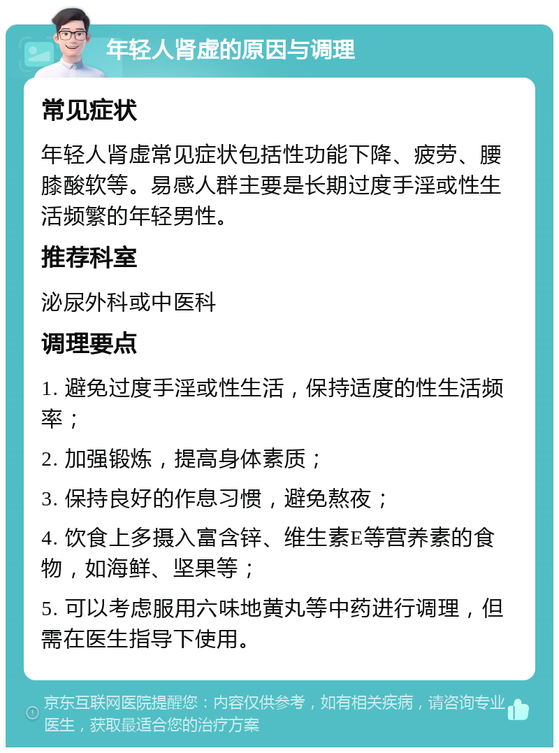 年轻人肾虚的原因与调理 常见症状 年轻人肾虚常见症状包括性功能下降、疲劳、腰膝酸软等。易感人群主要是长期过度手淫或性生活频繁的年轻男性。 推荐科室 泌尿外科或中医科 调理要点 1. 避免过度手淫或性生活，保持适度的性生活频率； 2. 加强锻炼，提高身体素质； 3. 保持良好的作息习惯，避免熬夜； 4. 饮食上多摄入富含锌、维生素E等营养素的食物，如海鲜、坚果等； 5. 可以考虑服用六味地黄丸等中药进行调理，但需在医生指导下使用。