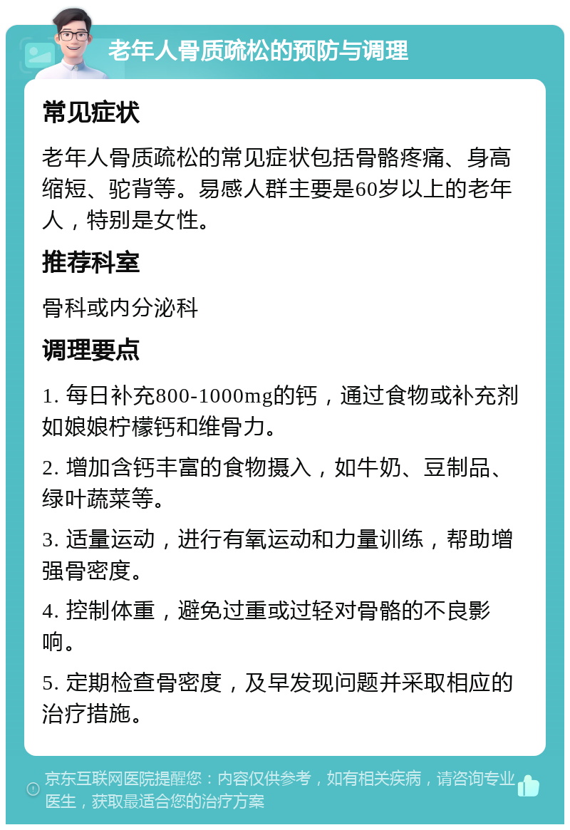 老年人骨质疏松的预防与调理 常见症状 老年人骨质疏松的常见症状包括骨骼疼痛、身高缩短、驼背等。易感人群主要是60岁以上的老年人，特别是女性。 推荐科室 骨科或内分泌科 调理要点 1. 每日补充800-1000mg的钙，通过食物或补充剂如娘娘柠檬钙和维骨力。 2. 增加含钙丰富的食物摄入，如牛奶、豆制品、绿叶蔬菜等。 3. 适量运动，进行有氧运动和力量训练，帮助增强骨密度。 4. 控制体重，避免过重或过轻对骨骼的不良影响。 5. 定期检查骨密度，及早发现问题并采取相应的治疗措施。