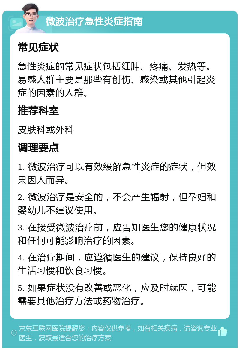 微波治疗急性炎症指南 常见症状 急性炎症的常见症状包括红肿、疼痛、发热等。易感人群主要是那些有创伤、感染或其他引起炎症的因素的人群。 推荐科室 皮肤科或外科 调理要点 1. 微波治疗可以有效缓解急性炎症的症状，但效果因人而异。 2. 微波治疗是安全的，不会产生辐射，但孕妇和婴幼儿不建议使用。 3. 在接受微波治疗前，应告知医生您的健康状况和任何可能影响治疗的因素。 4. 在治疗期间，应遵循医生的建议，保持良好的生活习惯和饮食习惯。 5. 如果症状没有改善或恶化，应及时就医，可能需要其他治疗方法或药物治疗。