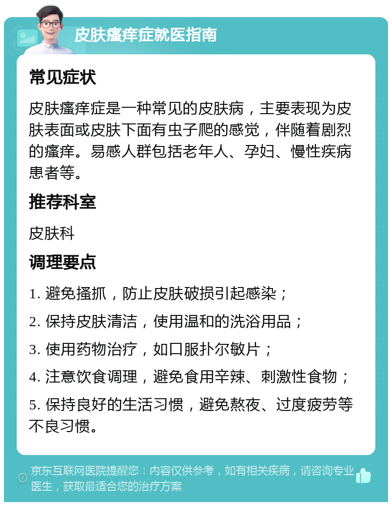 皮肤瘙痒症就医指南 常见症状 皮肤瘙痒症是一种常见的皮肤病，主要表现为皮肤表面或皮肤下面有虫子爬的感觉，伴随着剧烈的瘙痒。易感人群包括老年人、孕妇、慢性疾病患者等。 推荐科室 皮肤科 调理要点 1. 避免搔抓，防止皮肤破损引起感染； 2. 保持皮肤清洁，使用温和的洗浴用品； 3. 使用药物治疗，如口服扑尔敏片； 4. 注意饮食调理，避免食用辛辣、刺激性食物； 5. 保持良好的生活习惯，避免熬夜、过度疲劳等不良习惯。