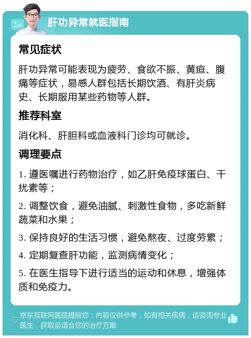 肝功异常就医指南 常见症状 肝功异常可能表现为疲劳、食欲不振、黄疸、腹痛等症状，易感人群包括长期饮酒、有肝炎病史、长期服用某些药物等人群。 推荐科室 消化科、肝胆科或血液科门诊均可就诊。 调理要点 1. 遵医嘱进行药物治疗，如乙肝免疫球蛋白、干扰素等； 2. 调整饮食，避免油腻、刺激性食物，多吃新鲜蔬菜和水果； 3. 保持良好的生活习惯，避免熬夜、过度劳累； 4. 定期复查肝功能，监测病情变化； 5. 在医生指导下进行适当的运动和休息，增强体质和免疫力。