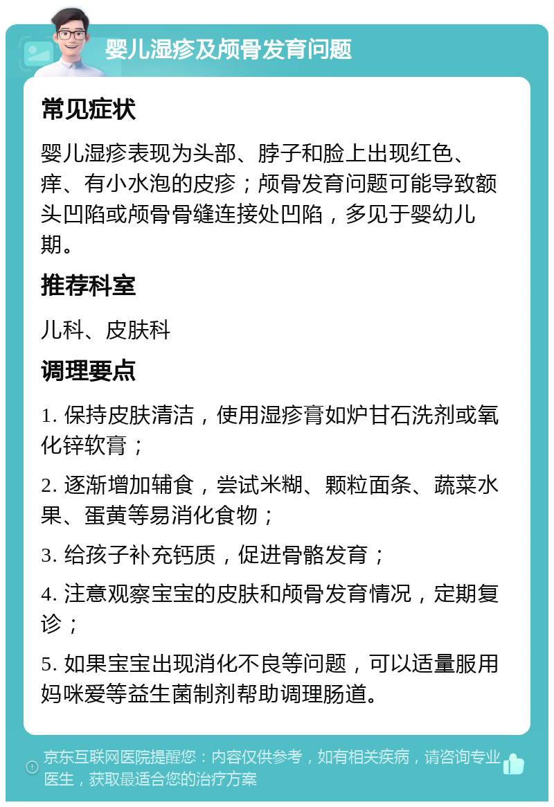 婴儿湿疹及颅骨发育问题 常见症状 婴儿湿疹表现为头部、脖子和脸上出现红色、痒、有小水泡的皮疹；颅骨发育问题可能导致额头凹陷或颅骨骨缝连接处凹陷，多见于婴幼儿期。 推荐科室 儿科、皮肤科 调理要点 1. 保持皮肤清洁，使用湿疹膏如炉甘石洗剂或氧化锌软膏； 2. 逐渐增加辅食，尝试米糊、颗粒面条、蔬菜水果、蛋黄等易消化食物； 3. 给孩子补充钙质，促进骨骼发育； 4. 注意观察宝宝的皮肤和颅骨发育情况，定期复诊； 5. 如果宝宝出现消化不良等问题，可以适量服用妈咪爱等益生菌制剂帮助调理肠道。