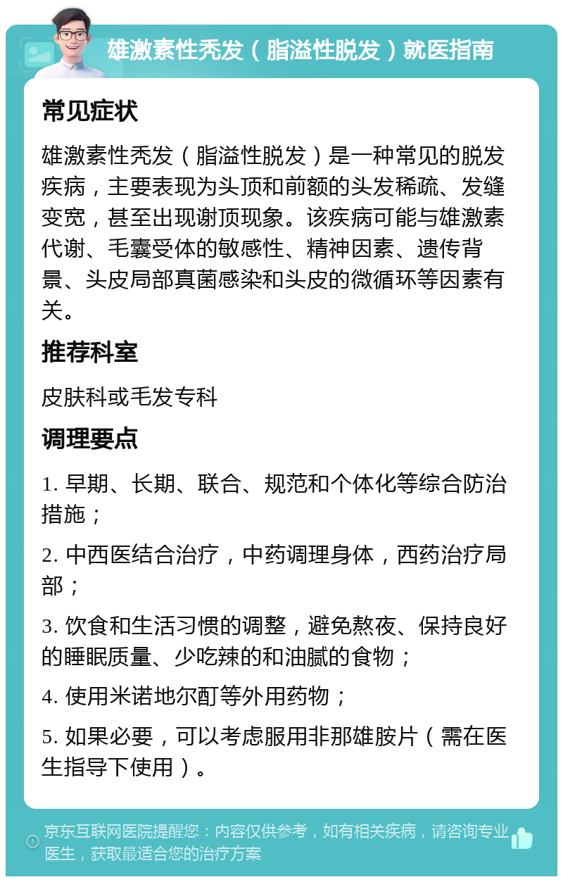 雄激素性秃发（脂溢性脱发）就医指南 常见症状 雄激素性秃发（脂溢性脱发）是一种常见的脱发疾病，主要表现为头顶和前额的头发稀疏、发缝变宽，甚至出现谢顶现象。该疾病可能与雄激素代谢、毛囊受体的敏感性、精神因素、遗传背景、头皮局部真菌感染和头皮的微循环等因素有关。 推荐科室 皮肤科或毛发专科 调理要点 1. 早期、长期、联合、规范和个体化等综合防治措施； 2. 中西医结合治疗，中药调理身体，西药治疗局部； 3. 饮食和生活习惯的调整，避免熬夜、保持良好的睡眠质量、少吃辣的和油腻的食物； 4. 使用米诺地尔酊等外用药物； 5. 如果必要，可以考虑服用非那雄胺片（需在医生指导下使用）。