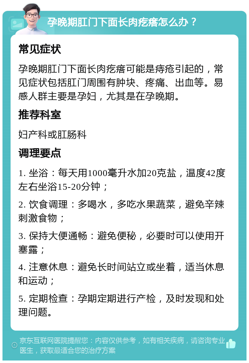 孕晚期肛门下面长肉疙瘩怎么办？ 常见症状 孕晚期肛门下面长肉疙瘩可能是痔疮引起的，常见症状包括肛门周围有肿块、疼痛、出血等。易感人群主要是孕妇，尤其是在孕晚期。 推荐科室 妇产科或肛肠科 调理要点 1. 坐浴：每天用1000毫升水加20克盐，温度42度左右坐浴15-20分钟； 2. 饮食调理：多喝水，多吃水果蔬菜，避免辛辣刺激食物； 3. 保持大便通畅：避免便秘，必要时可以使用开塞露； 4. 注意休息：避免长时间站立或坐着，适当休息和运动； 5. 定期检查：孕期定期进行产检，及时发现和处理问题。