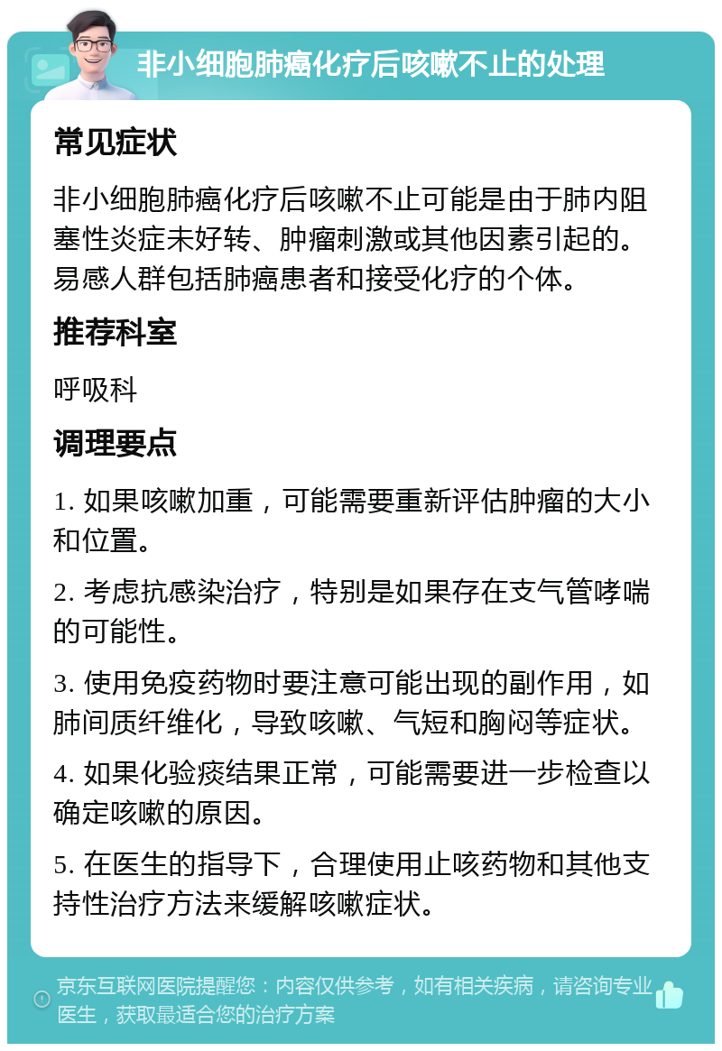 非小细胞肺癌化疗后咳嗽不止的处理 常见症状 非小细胞肺癌化疗后咳嗽不止可能是由于肺内阻塞性炎症未好转、肿瘤刺激或其他因素引起的。易感人群包括肺癌患者和接受化疗的个体。 推荐科室 呼吸科 调理要点 1. 如果咳嗽加重，可能需要重新评估肿瘤的大小和位置。 2. 考虑抗感染治疗，特别是如果存在支气管哮喘的可能性。 3. 使用免疫药物时要注意可能出现的副作用，如肺间质纤维化，导致咳嗽、气短和胸闷等症状。 4. 如果化验痰结果正常，可能需要进一步检查以确定咳嗽的原因。 5. 在医生的指导下，合理使用止咳药物和其他支持性治疗方法来缓解咳嗽症状。