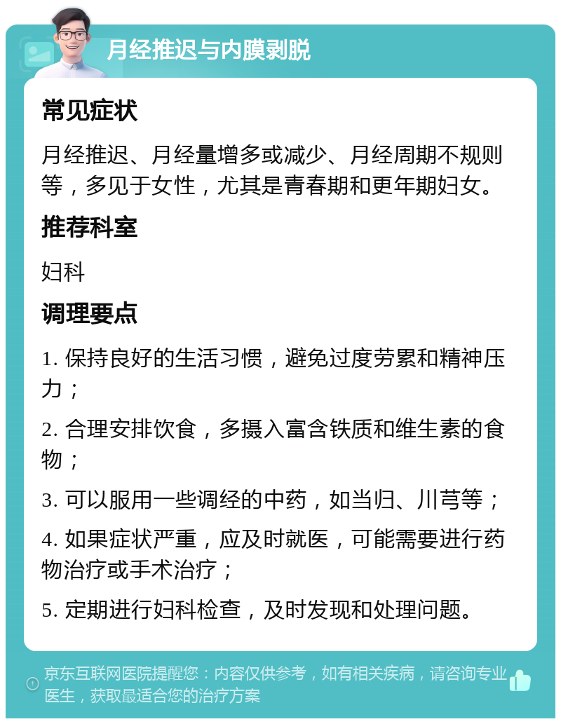 月经推迟与内膜剥脱 常见症状 月经推迟、月经量增多或减少、月经周期不规则等，多见于女性，尤其是青春期和更年期妇女。 推荐科室 妇科 调理要点 1. 保持良好的生活习惯，避免过度劳累和精神压力； 2. 合理安排饮食，多摄入富含铁质和维生素的食物； 3. 可以服用一些调经的中药，如当归、川芎等； 4. 如果症状严重，应及时就医，可能需要进行药物治疗或手术治疗； 5. 定期进行妇科检查，及时发现和处理问题。