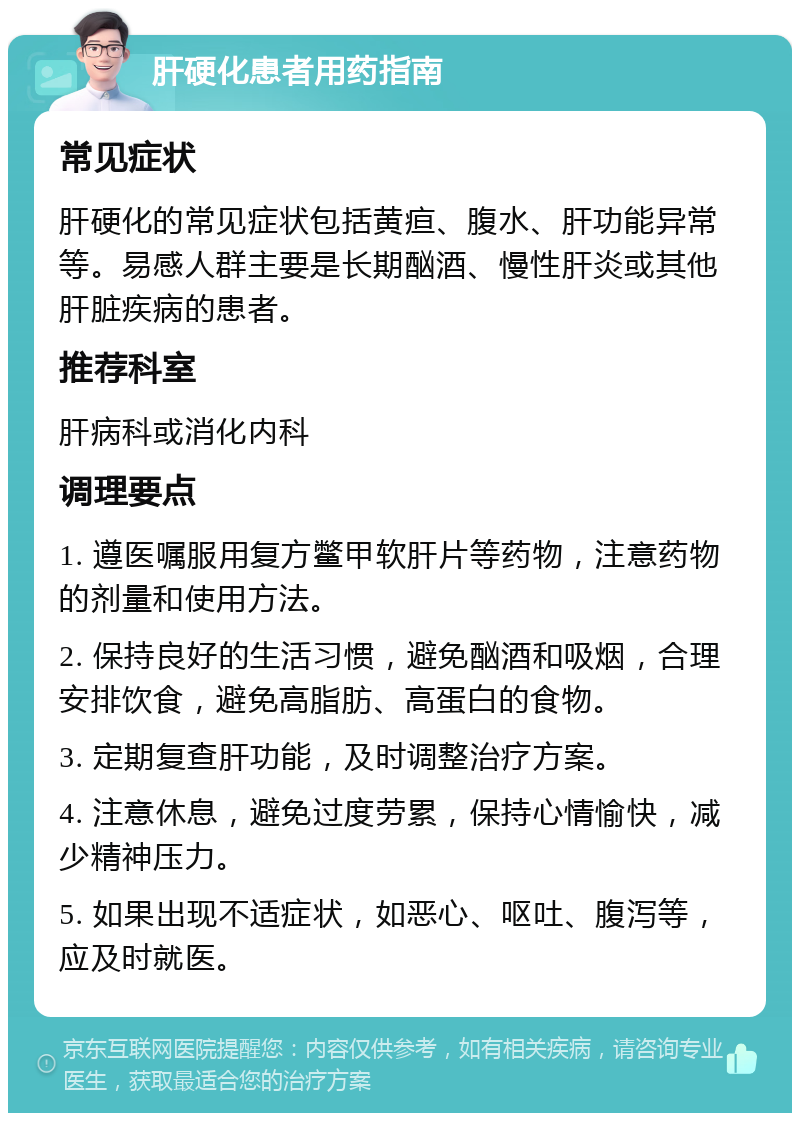 肝硬化患者用药指南 常见症状 肝硬化的常见症状包括黄疸、腹水、肝功能异常等。易感人群主要是长期酗酒、慢性肝炎或其他肝脏疾病的患者。 推荐科室 肝病科或消化内科 调理要点 1. 遵医嘱服用复方鳖甲软肝片等药物，注意药物的剂量和使用方法。 2. 保持良好的生活习惯，避免酗酒和吸烟，合理安排饮食，避免高脂肪、高蛋白的食物。 3. 定期复查肝功能，及时调整治疗方案。 4. 注意休息，避免过度劳累，保持心情愉快，减少精神压力。 5. 如果出现不适症状，如恶心、呕吐、腹泻等，应及时就医。