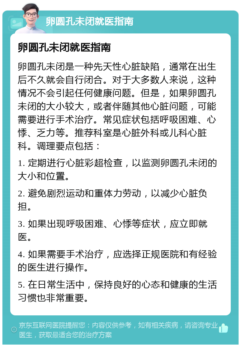 卵圆孔未闭就医指南 卵圆孔未闭就医指南 卵圆孔未闭是一种先天性心脏缺陷，通常在出生后不久就会自行闭合。对于大多数人来说，这种情况不会引起任何健康问题。但是，如果卵圆孔未闭的大小较大，或者伴随其他心脏问题，可能需要进行手术治疗。常见症状包括呼吸困难、心悸、乏力等。推荐科室是心脏外科或儿科心脏科。调理要点包括： 1. 定期进行心脏彩超检查，以监测卵圆孔未闭的大小和位置。 2. 避免剧烈运动和重体力劳动，以减少心脏负担。 3. 如果出现呼吸困难、心悸等症状，应立即就医。 4. 如果需要手术治疗，应选择正规医院和有经验的医生进行操作。 5. 在日常生活中，保持良好的心态和健康的生活习惯也非常重要。