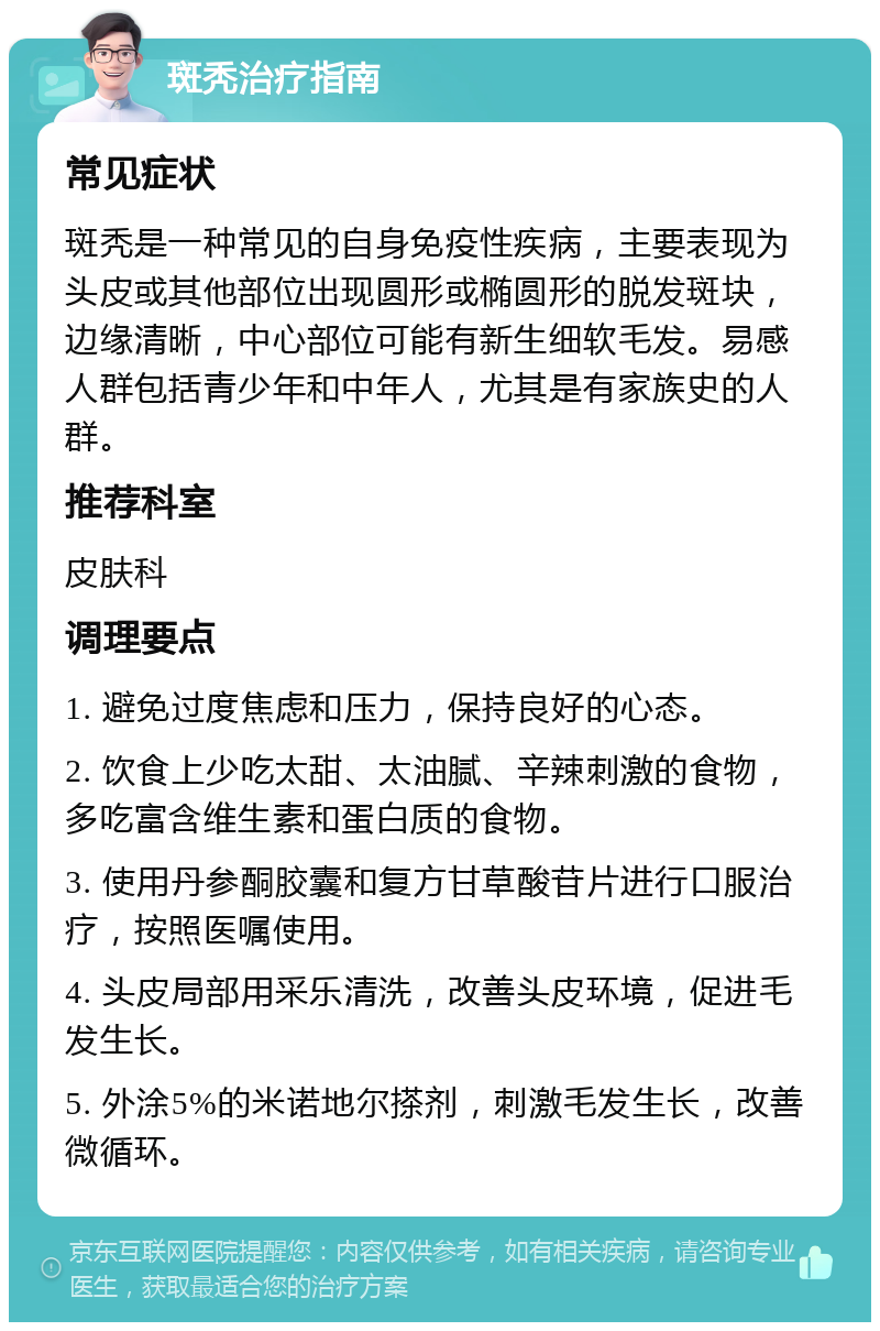 斑秃治疗指南 常见症状 斑秃是一种常见的自身免疫性疾病，主要表现为头皮或其他部位出现圆形或椭圆形的脱发斑块，边缘清晰，中心部位可能有新生细软毛发。易感人群包括青少年和中年人，尤其是有家族史的人群。 推荐科室 皮肤科 调理要点 1. 避免过度焦虑和压力，保持良好的心态。 2. 饮食上少吃太甜、太油腻、辛辣刺激的食物，多吃富含维生素和蛋白质的食物。 3. 使用丹参酮胶囊和复方甘草酸苷片进行口服治疗，按照医嘱使用。 4. 头皮局部用采乐清洗，改善头皮环境，促进毛发生长。 5. 外涂5%的米诺地尔搽剂，刺激毛发生长，改善微循环。