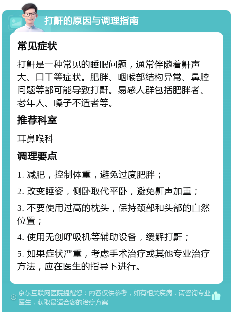 打鼾的原因与调理指南 常见症状 打鼾是一种常见的睡眠问题，通常伴随着鼾声大、口干等症状。肥胖、咽喉部结构异常、鼻腔问题等都可能导致打鼾。易感人群包括肥胖者、老年人、嗓子不适者等。 推荐科室 耳鼻喉科 调理要点 1. 减肥，控制体重，避免过度肥胖； 2. 改变睡姿，侧卧取代平卧，避免鼾声加重； 3. 不要使用过高的枕头，保持颈部和头部的自然位置； 4. 使用无创呼吸机等辅助设备，缓解打鼾； 5. 如果症状严重，考虑手术治疗或其他专业治疗方法，应在医生的指导下进行。