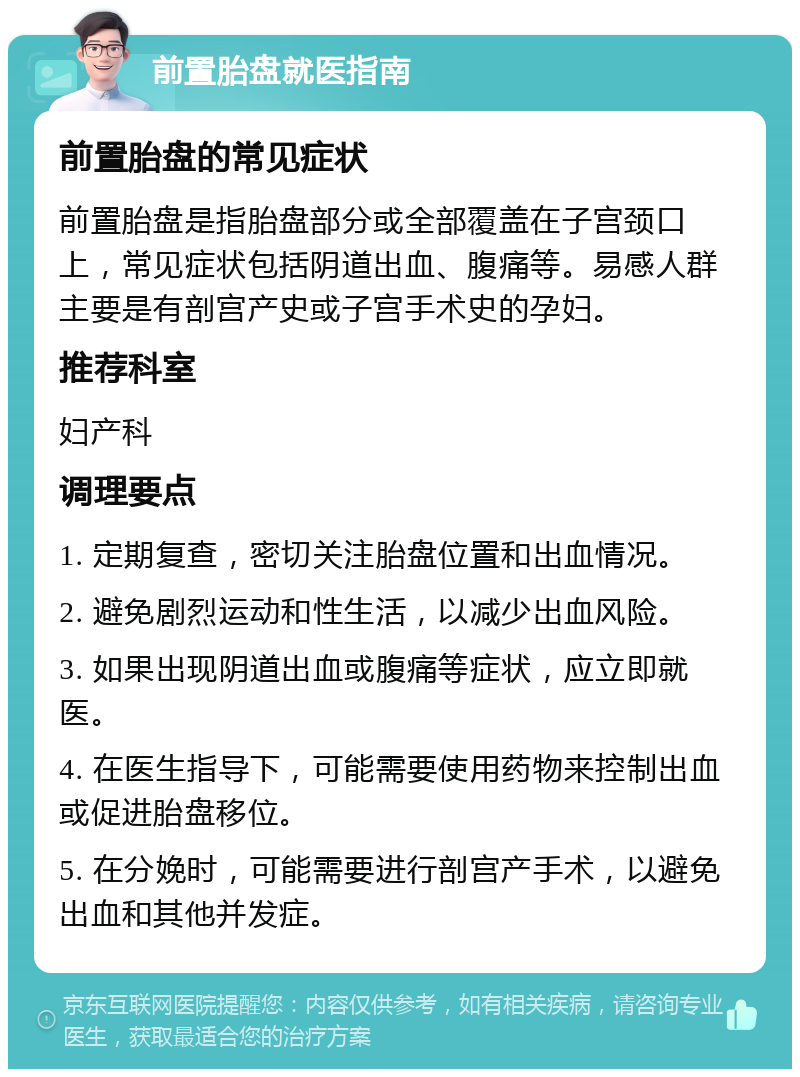 前置胎盘就医指南 前置胎盘的常见症状 前置胎盘是指胎盘部分或全部覆盖在子宫颈口上，常见症状包括阴道出血、腹痛等。易感人群主要是有剖宫产史或子宫手术史的孕妇。 推荐科室 妇产科 调理要点 1. 定期复查，密切关注胎盘位置和出血情况。 2. 避免剧烈运动和性生活，以减少出血风险。 3. 如果出现阴道出血或腹痛等症状，应立即就医。 4. 在医生指导下，可能需要使用药物来控制出血或促进胎盘移位。 5. 在分娩时，可能需要进行剖宫产手术，以避免出血和其他并发症。