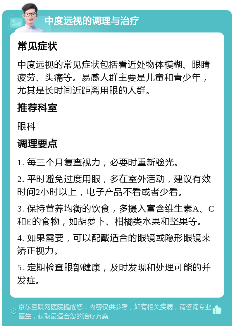 中度远视的调理与治疗 常见症状 中度远视的常见症状包括看近处物体模糊、眼睛疲劳、头痛等。易感人群主要是儿童和青少年，尤其是长时间近距离用眼的人群。 推荐科室 眼科 调理要点 1. 每三个月复查视力，必要时重新验光。 2. 平时避免过度用眼，多在室外活动，建议有效时间2小时以上，电子产品不看或者少看。 3. 保持营养均衡的饮食，多摄入富含维生素A、C和E的食物，如胡萝卜、柑橘类水果和坚果等。 4. 如果需要，可以配戴适合的眼镜或隐形眼镜来矫正视力。 5. 定期检查眼部健康，及时发现和处理可能的并发症。