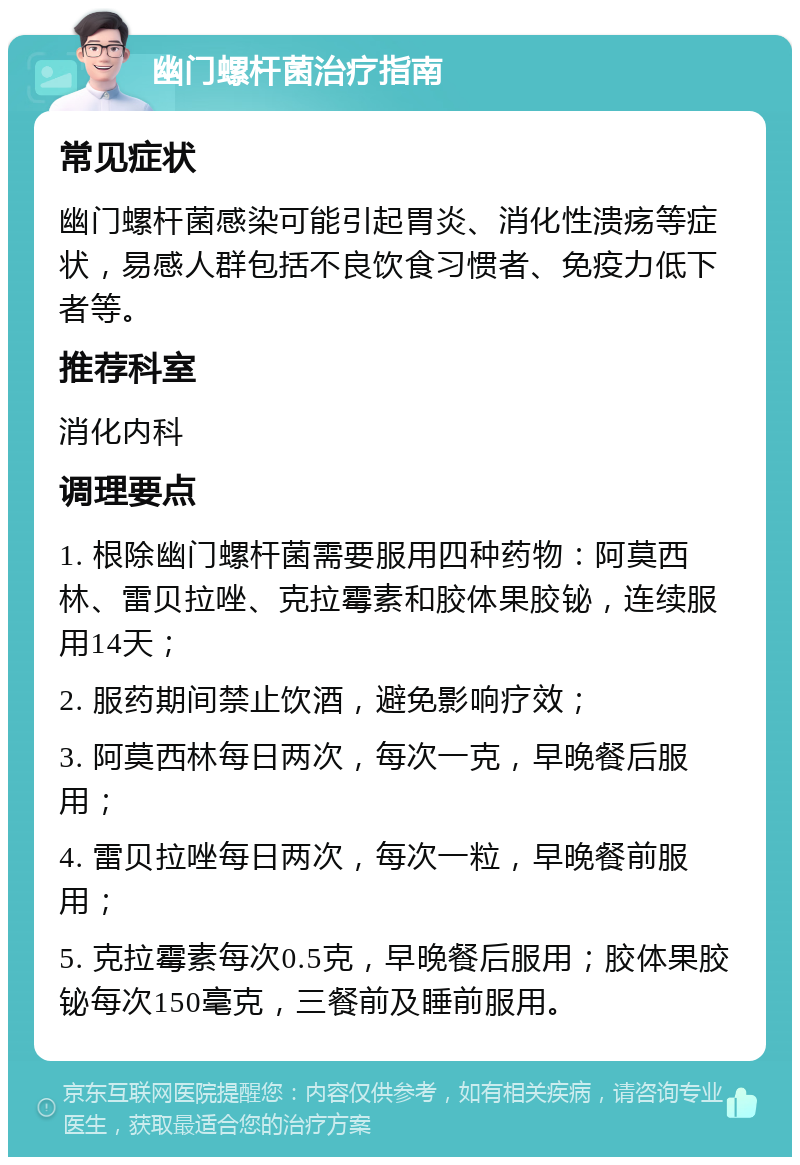 幽门螺杆菌治疗指南 常见症状 幽门螺杆菌感染可能引起胃炎、消化性溃疡等症状，易感人群包括不良饮食习惯者、免疫力低下者等。 推荐科室 消化内科 调理要点 1. 根除幽门螺杆菌需要服用四种药物：阿莫西林、雷贝拉唑、克拉霉素和胶体果胶铋，连续服用14天； 2. 服药期间禁止饮酒，避免影响疗效； 3. 阿莫西林每日两次，每次一克，早晚餐后服用； 4. 雷贝拉唑每日两次，每次一粒，早晚餐前服用； 5. 克拉霉素每次0.5克，早晚餐后服用；胶体果胶铋每次150毫克，三餐前及睡前服用。