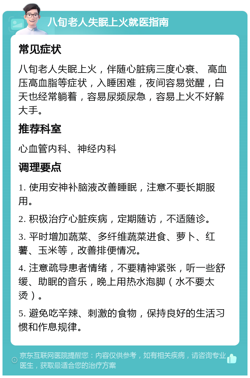 八旬老人失眠上火就医指南 常见症状 八旬老人失眠上火，伴随心脏病三度心衰、 高血压高血脂等症状，入睡困难，夜间容易觉醒，白天也经常躺着，容易尿频尿急，容易上火不好解大手。 推荐科室 心血管内科、神经内科 调理要点 1. 使用安神补脑液改善睡眠，注意不要长期服用。 2. 积极治疗心脏疾病，定期随访，不适随诊。 3. 平时增加蔬菜、多纤维蔬菜进食、萝卜、红薯、玉米等，改善排便情况。 4. 注意疏导患者情绪，不要精神紧张，听一些舒缓、助眠的音乐，晚上用热水泡脚（水不要太烫）。 5. 避免吃辛辣、刺激的食物，保持良好的生活习惯和作息规律。