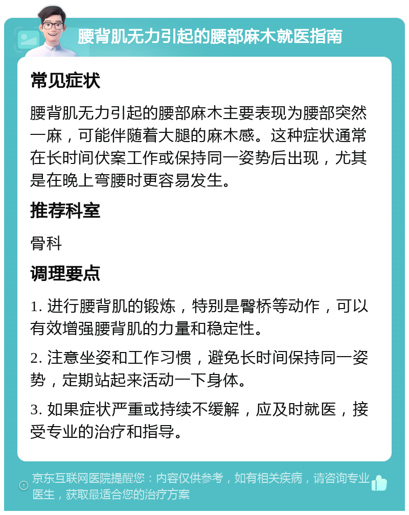 腰背肌无力引起的腰部麻木就医指南 常见症状 腰背肌无力引起的腰部麻木主要表现为腰部突然一麻，可能伴随着大腿的麻木感。这种症状通常在长时间伏案工作或保持同一姿势后出现，尤其是在晚上弯腰时更容易发生。 推荐科室 骨科 调理要点 1. 进行腰背肌的锻炼，特别是臀桥等动作，可以有效增强腰背肌的力量和稳定性。 2. 注意坐姿和工作习惯，避免长时间保持同一姿势，定期站起来活动一下身体。 3. 如果症状严重或持续不缓解，应及时就医，接受专业的治疗和指导。