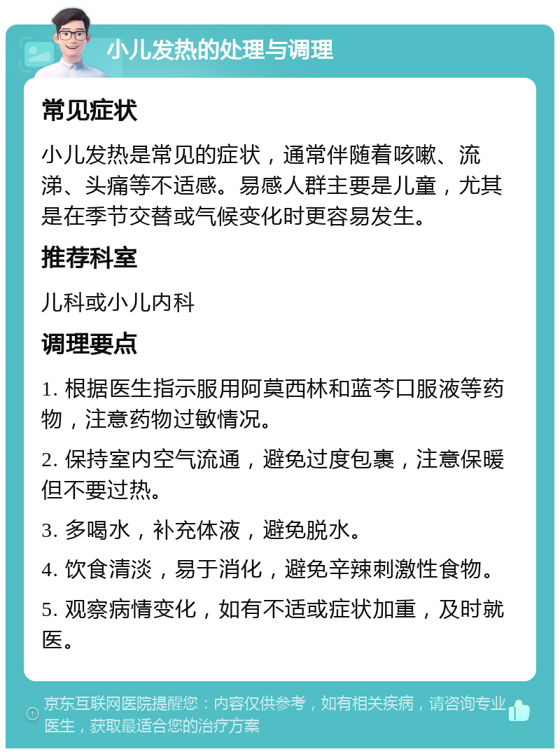 小儿发热的处理与调理 常见症状 小儿发热是常见的症状，通常伴随着咳嗽、流涕、头痛等不适感。易感人群主要是儿童，尤其是在季节交替或气候变化时更容易发生。 推荐科室 儿科或小儿内科 调理要点 1. 根据医生指示服用阿莫西林和蓝芩口服液等药物，注意药物过敏情况。 2. 保持室内空气流通，避免过度包裹，注意保暖但不要过热。 3. 多喝水，补充体液，避免脱水。 4. 饮食清淡，易于消化，避免辛辣刺激性食物。 5. 观察病情变化，如有不适或症状加重，及时就医。