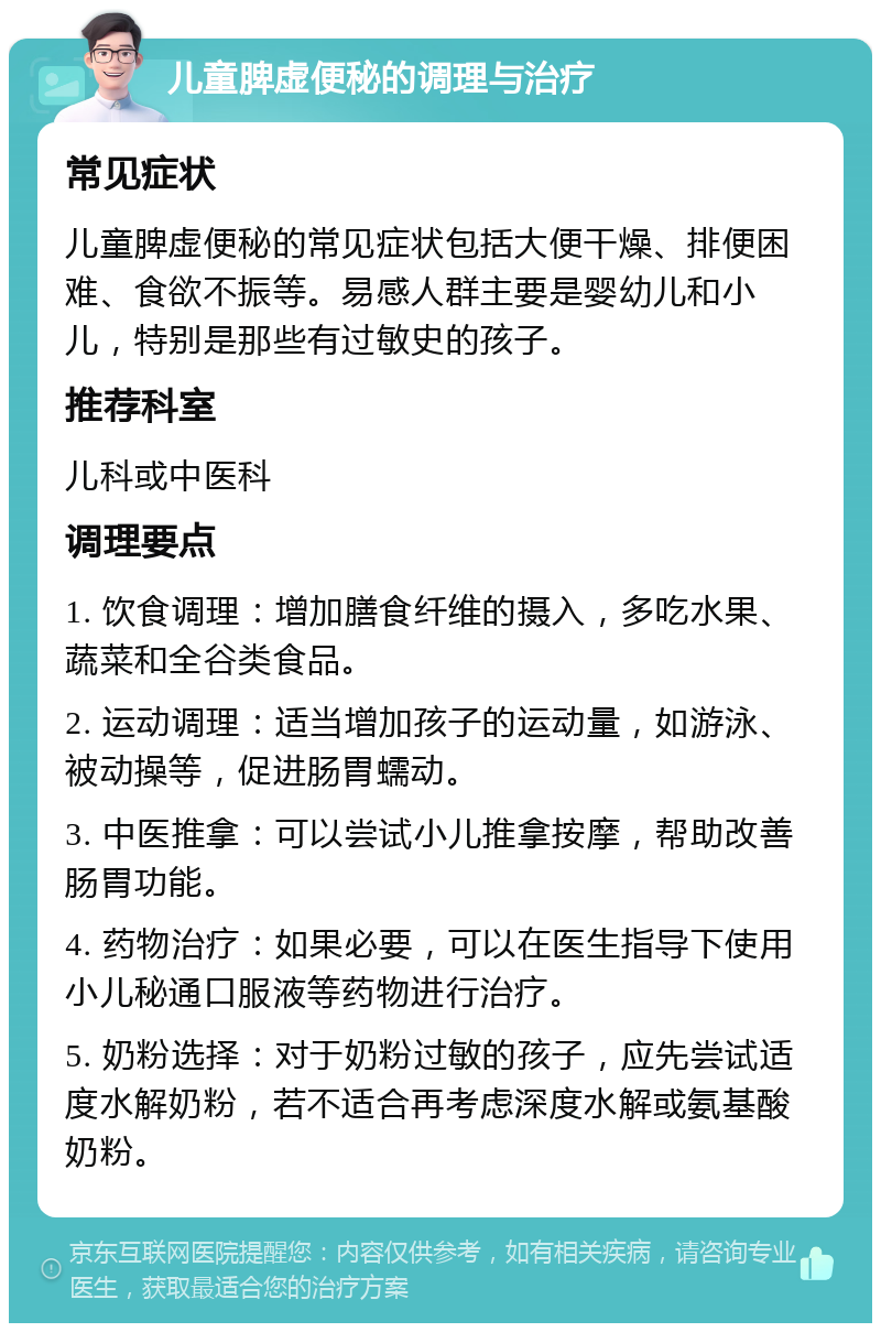 儿童脾虚便秘的调理与治疗 常见症状 儿童脾虚便秘的常见症状包括大便干燥、排便困难、食欲不振等。易感人群主要是婴幼儿和小儿，特别是那些有过敏史的孩子。 推荐科室 儿科或中医科 调理要点 1. 饮食调理：增加膳食纤维的摄入，多吃水果、蔬菜和全谷类食品。 2. 运动调理：适当增加孩子的运动量，如游泳、被动操等，促进肠胃蠕动。 3. 中医推拿：可以尝试小儿推拿按摩，帮助改善肠胃功能。 4. 药物治疗：如果必要，可以在医生指导下使用小儿秘通口服液等药物进行治疗。 5. 奶粉选择：对于奶粉过敏的孩子，应先尝试适度水解奶粉，若不适合再考虑深度水解或氨基酸奶粉。