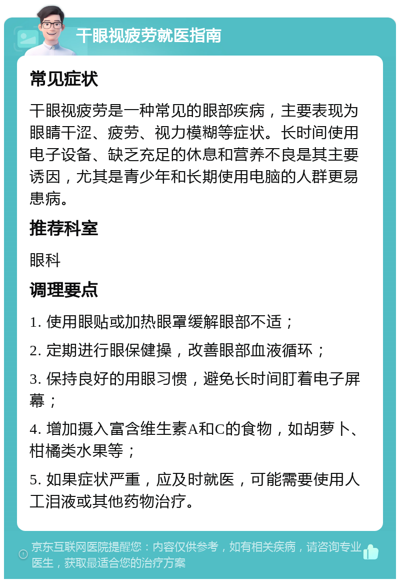 干眼视疲劳就医指南 常见症状 干眼视疲劳是一种常见的眼部疾病，主要表现为眼睛干涩、疲劳、视力模糊等症状。长时间使用电子设备、缺乏充足的休息和营养不良是其主要诱因，尤其是青少年和长期使用电脑的人群更易患病。 推荐科室 眼科 调理要点 1. 使用眼贴或加热眼罩缓解眼部不适； 2. 定期进行眼保健操，改善眼部血液循环； 3. 保持良好的用眼习惯，避免长时间盯着电子屏幕； 4. 增加摄入富含维生素A和C的食物，如胡萝卜、柑橘类水果等； 5. 如果症状严重，应及时就医，可能需要使用人工泪液或其他药物治疗。