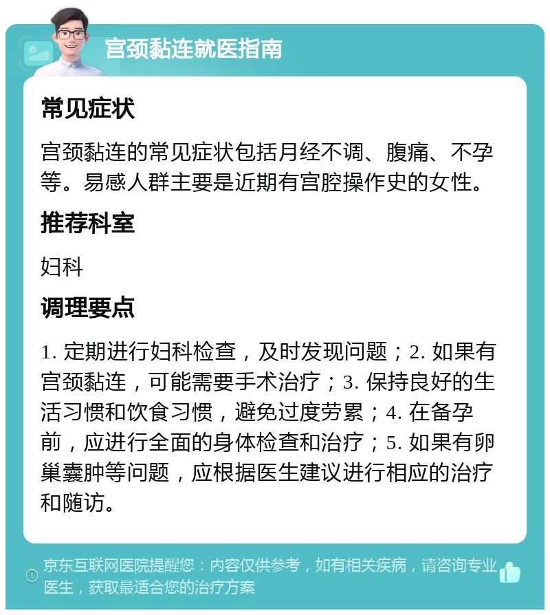 宫颈黏连就医指南 常见症状 宫颈黏连的常见症状包括月经不调、腹痛、不孕等。易感人群主要是近期有宫腔操作史的女性。 推荐科室 妇科 调理要点 1. 定期进行妇科检查，及时发现问题；2. 如果有宫颈黏连，可能需要手术治疗；3. 保持良好的生活习惯和饮食习惯，避免过度劳累；4. 在备孕前，应进行全面的身体检查和治疗；5. 如果有卵巢囊肿等问题，应根据医生建议进行相应的治疗和随访。