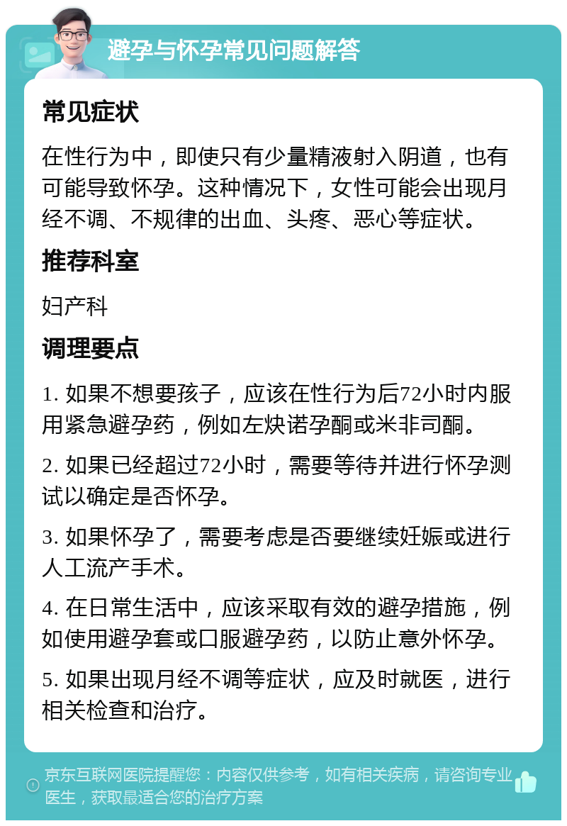 避孕与怀孕常见问题解答 常见症状 在性行为中，即使只有少量精液射入阴道，也有可能导致怀孕。这种情况下，女性可能会出现月经不调、不规律的出血、头疼、恶心等症状。 推荐科室 妇产科 调理要点 1. 如果不想要孩子，应该在性行为后72小时内服用紧急避孕药，例如左炔诺孕酮或米非司酮。 2. 如果已经超过72小时，需要等待并进行怀孕测试以确定是否怀孕。 3. 如果怀孕了，需要考虑是否要继续妊娠或进行人工流产手术。 4. 在日常生活中，应该采取有效的避孕措施，例如使用避孕套或口服避孕药，以防止意外怀孕。 5. 如果出现月经不调等症状，应及时就医，进行相关检查和治疗。