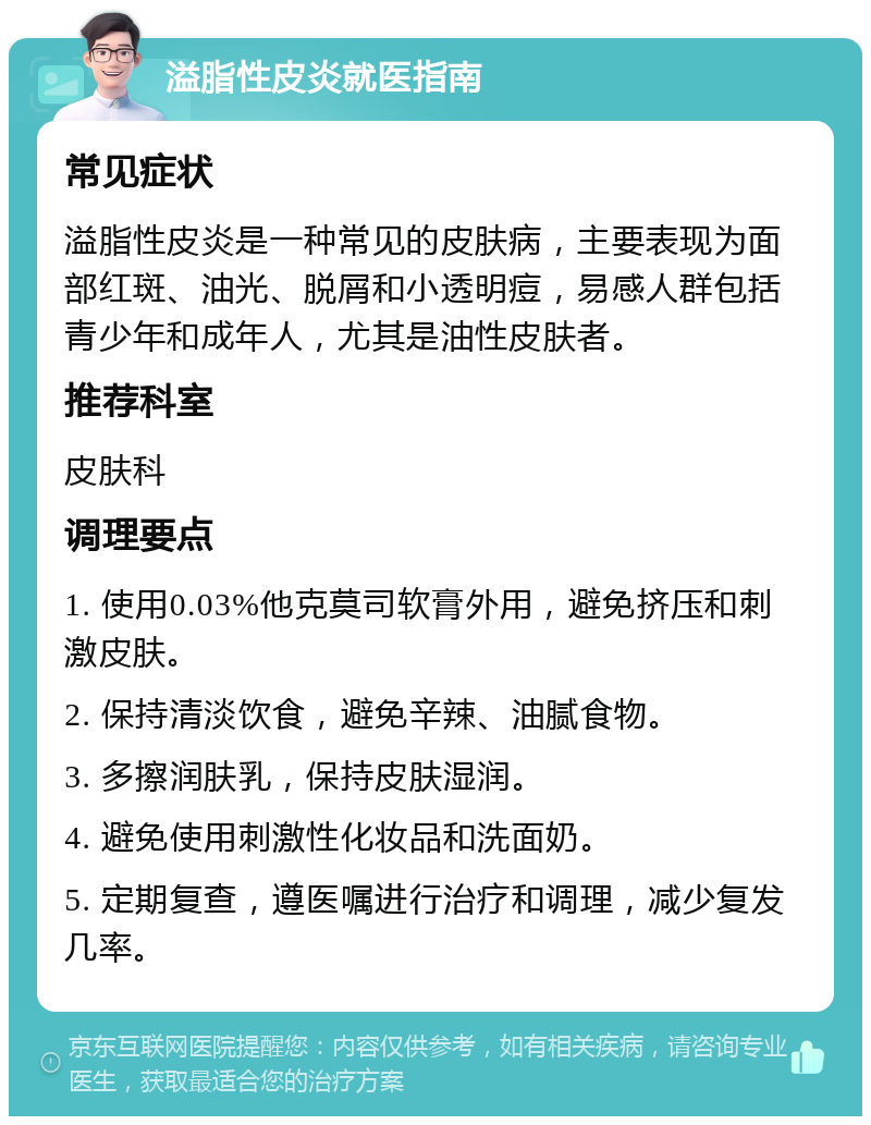 溢脂性皮炎就医指南 常见症状 溢脂性皮炎是一种常见的皮肤病，主要表现为面部红斑、油光、脱屑和小透明痘，易感人群包括青少年和成年人，尤其是油性皮肤者。 推荐科室 皮肤科 调理要点 1. 使用0.03%他克莫司软膏外用，避免挤压和刺激皮肤。 2. 保持清淡饮食，避免辛辣、油腻食物。 3. 多擦润肤乳，保持皮肤湿润。 4. 避免使用刺激性化妆品和洗面奶。 5. 定期复查，遵医嘱进行治疗和调理，减少复发几率。