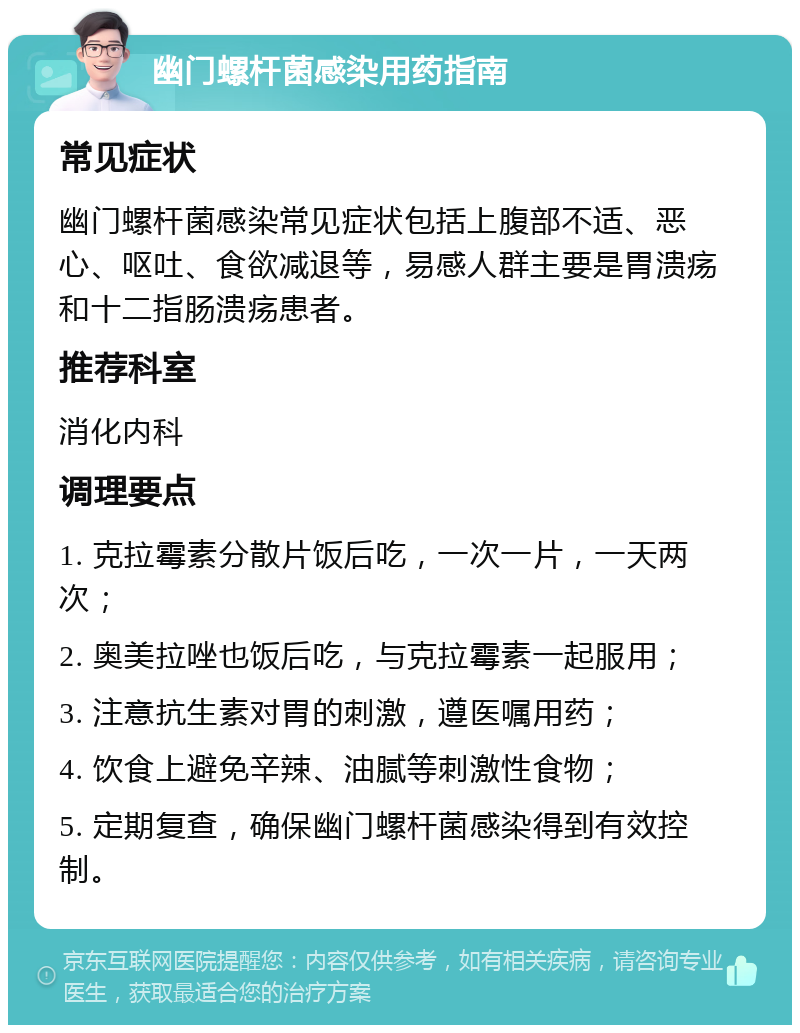 幽门螺杆菌感染用药指南 常见症状 幽门螺杆菌感染常见症状包括上腹部不适、恶心、呕吐、食欲减退等，易感人群主要是胃溃疡和十二指肠溃疡患者。 推荐科室 消化内科 调理要点 1. 克拉霉素分散片饭后吃，一次一片，一天两次； 2. 奥美拉唑也饭后吃，与克拉霉素一起服用； 3. 注意抗生素对胃的刺激，遵医嘱用药； 4. 饮食上避免辛辣、油腻等刺激性食物； 5. 定期复查，确保幽门螺杆菌感染得到有效控制。