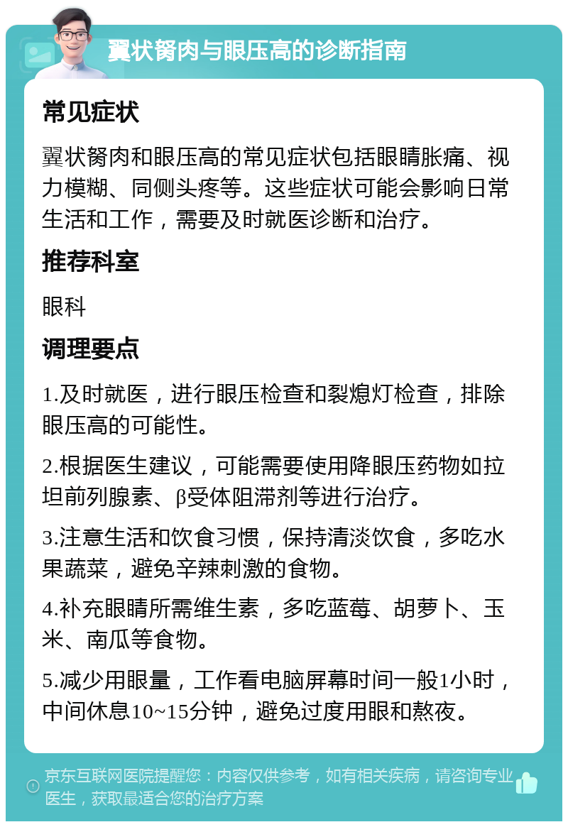 翼状胬肉与眼压高的诊断指南 常见症状 翼状胬肉和眼压高的常见症状包括眼睛胀痛、视力模糊、同侧头疼等。这些症状可能会影响日常生活和工作，需要及时就医诊断和治疗。 推荐科室 眼科 调理要点 1.及时就医，进行眼压检查和裂熄灯检查，排除眼压高的可能性。 2.根据医生建议，可能需要使用降眼压药物如拉坦前列腺素、β受体阻滞剂等进行治疗。 3.注意生活和饮食习惯，保持清淡饮食，多吃水果蔬菜，避免辛辣刺激的食物。 4.补充眼睛所需维生素，多吃蓝莓、胡萝卜、玉米、南瓜等食物。 5.减少用眼量，工作看电脑屏幕时间一般1小时，中间休息10~15分钟，避免过度用眼和熬夜。