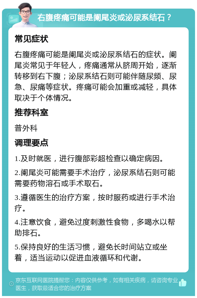 右腹疼痛可能是阑尾炎或泌尿系结石？ 常见症状 右腹疼痛可能是阑尾炎或泌尿系结石的症状。阑尾炎常见于年轻人，疼痛通常从脐周开始，逐渐转移到右下腹；泌尿系结石则可能伴随尿频、尿急、尿痛等症状。疼痛可能会加重或减轻，具体取决于个体情况。 推荐科室 普外科 调理要点 1.及时就医，进行腹部彩超检查以确定病因。 2.阑尾炎可能需要手术治疗，泌尿系结石则可能需要药物溶石或手术取石。 3.遵循医生的治疗方案，按时服药或进行手术治疗。 4.注意饮食，避免过度刺激性食物，多喝水以帮助排石。 5.保持良好的生活习惯，避免长时间站立或坐着，适当运动以促进血液循环和代谢。