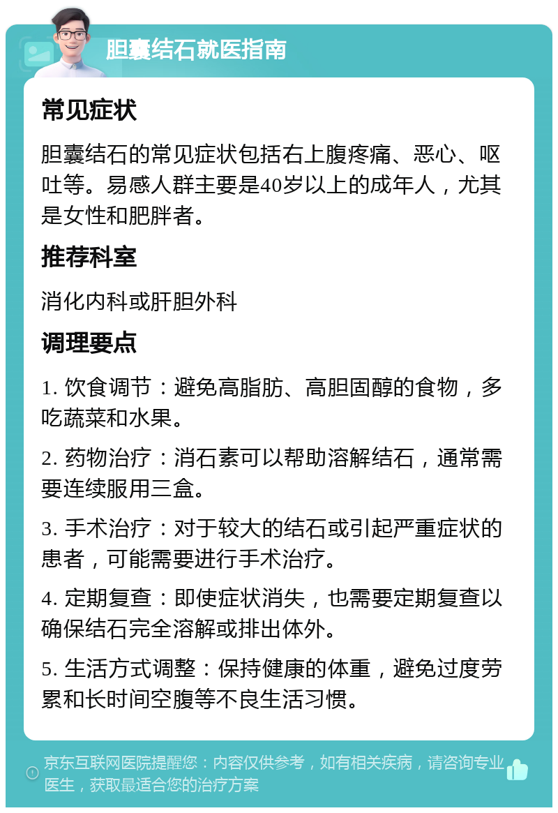 胆囊结石就医指南 常见症状 胆囊结石的常见症状包括右上腹疼痛、恶心、呕吐等。易感人群主要是40岁以上的成年人，尤其是女性和肥胖者。 推荐科室 消化内科或肝胆外科 调理要点 1. 饮食调节：避免高脂肪、高胆固醇的食物，多吃蔬菜和水果。 2. 药物治疗：消石素可以帮助溶解结石，通常需要连续服用三盒。 3. 手术治疗：对于较大的结石或引起严重症状的患者，可能需要进行手术治疗。 4. 定期复查：即使症状消失，也需要定期复查以确保结石完全溶解或排出体外。 5. 生活方式调整：保持健康的体重，避免过度劳累和长时间空腹等不良生活习惯。