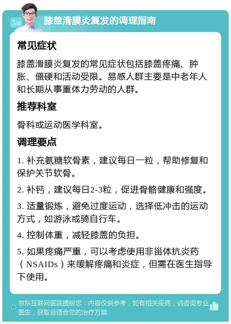 膝盖滑膜炎复发的调理指南 常见症状 膝盖滑膜炎复发的常见症状包括膝盖疼痛、肿胀、僵硬和活动受限。易感人群主要是中老年人和长期从事重体力劳动的人群。 推荐科室 骨科或运动医学科室。 调理要点 1. 补充氨糖软骨素，建议每日一粒，帮助修复和保护关节软骨。 2. 补钙，建议每日2-3粒，促进骨骼健康和强度。 3. 适量锻炼，避免过度运动，选择低冲击的运动方式，如游泳或骑自行车。 4. 控制体重，减轻膝盖的负担。 5. 如果疼痛严重，可以考虑使用非甾体抗炎药（NSAIDs）来缓解疼痛和炎症，但需在医生指导下使用。