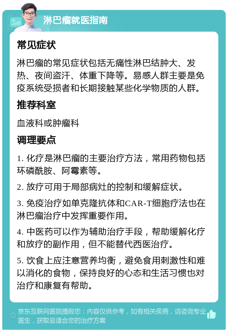 淋巴瘤就医指南 常见症状 淋巴瘤的常见症状包括无痛性淋巴结肿大、发热、夜间盗汗、体重下降等。易感人群主要是免疫系统受损者和长期接触某些化学物质的人群。 推荐科室 血液科或肿瘤科 调理要点 1. 化疗是淋巴瘤的主要治疗方法，常用药物包括环磷酰胺、阿霉素等。 2. 放疗可用于局部病灶的控制和缓解症状。 3. 免疫治疗如单克隆抗体和CAR-T细胞疗法也在淋巴瘤治疗中发挥重要作用。 4. 中医药可以作为辅助治疗手段，帮助缓解化疗和放疗的副作用，但不能替代西医治疗。 5. 饮食上应注意营养均衡，避免食用刺激性和难以消化的食物，保持良好的心态和生活习惯也对治疗和康复有帮助。