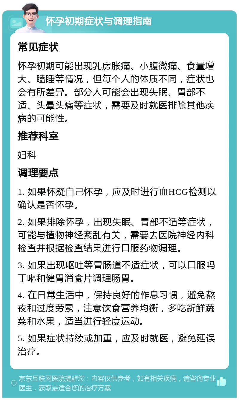 怀孕初期症状与调理指南 常见症状 怀孕初期可能出现乳房胀痛、小腹微痛、食量增大、瞌睡等情况，但每个人的体质不同，症状也会有所差异。部分人可能会出现失眠、胃部不适、头晕头痛等症状，需要及时就医排除其他疾病的可能性。 推荐科室 妇科 调理要点 1. 如果怀疑自己怀孕，应及时进行血HCG检测以确认是否怀孕。 2. 如果排除怀孕，出现失眠、胃部不适等症状，可能与植物神经紊乱有关，需要去医院神经内科检查并根据检查结果进行口服药物调理。 3. 如果出现呕吐等胃肠道不适症状，可以口服吗丁啉和健胃消食片调理肠胃。 4. 在日常生活中，保持良好的作息习惯，避免熬夜和过度劳累，注意饮食营养均衡，多吃新鲜蔬菜和水果，适当进行轻度运动。 5. 如果症状持续或加重，应及时就医，避免延误治疗。