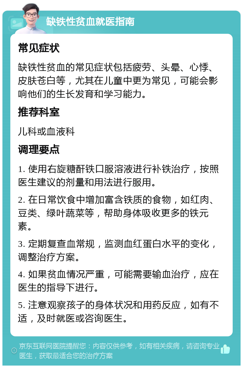 缺铁性贫血就医指南 常见症状 缺铁性贫血的常见症状包括疲劳、头晕、心悸、皮肤苍白等，尤其在儿童中更为常见，可能会影响他们的生长发育和学习能力。 推荐科室 儿科或血液科 调理要点 1. 使用右旋糖酐铁口服溶液进行补铁治疗，按照医生建议的剂量和用法进行服用。 2. 在日常饮食中增加富含铁质的食物，如红肉、豆类、绿叶蔬菜等，帮助身体吸收更多的铁元素。 3. 定期复查血常规，监测血红蛋白水平的变化，调整治疗方案。 4. 如果贫血情况严重，可能需要输血治疗，应在医生的指导下进行。 5. 注意观察孩子的身体状况和用药反应，如有不适，及时就医或咨询医生。