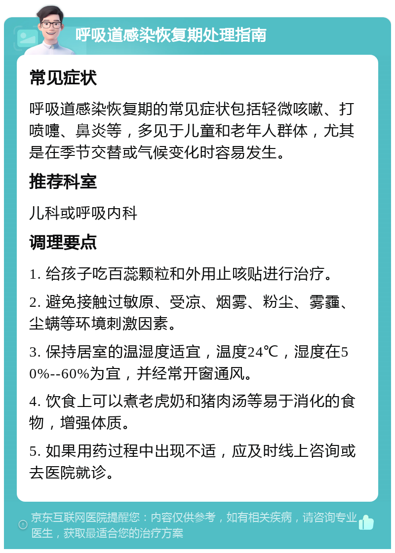 呼吸道感染恢复期处理指南 常见症状 呼吸道感染恢复期的常见症状包括轻微咳嗽、打喷嚏、鼻炎等，多见于儿童和老年人群体，尤其是在季节交替或气候变化时容易发生。 推荐科室 儿科或呼吸内科 调理要点 1. 给孩子吃百蕊颗粒和外用止咳贴进行治疗。 2. 避免接触过敏原、受凉、烟雾、粉尘、雾霾、尘螨等环境刺激因素。 3. 保持居室的温湿度适宜，温度24℃，湿度在50%--60%为宜，并经常开窗通风。 4. 饮食上可以煮老虎奶和猪肉汤等易于消化的食物，增强体质。 5. 如果用药过程中出现不适，应及时线上咨询或去医院就诊。