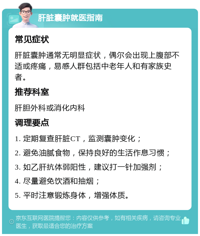 肝脏囊肿就医指南 常见症状 肝脏囊肿通常无明显症状，偶尔会出现上腹部不适或疼痛，易感人群包括中老年人和有家族史者。 推荐科室 肝胆外科或消化内科 调理要点 1. 定期复查肝脏CT，监测囊肿变化； 2. 避免油腻食物，保持良好的生活作息习惯； 3. 如乙肝抗体弱阳性，建议打一针加强剂； 4. 尽量避免饮酒和抽烟； 5. 平时注意锻炼身体，增强体质。