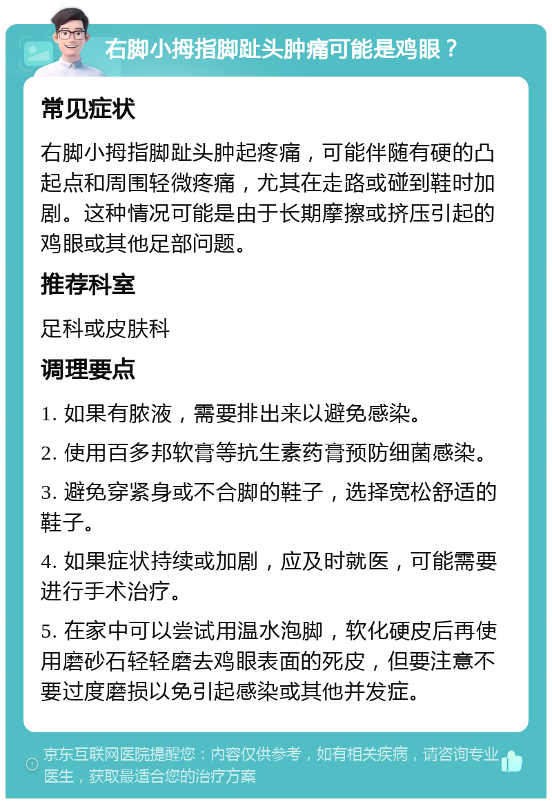 右脚小拇指脚趾头肿痛可能是鸡眼？ 常见症状 右脚小拇指脚趾头肿起疼痛，可能伴随有硬的凸起点和周围轻微疼痛，尤其在走路或碰到鞋时加剧。这种情况可能是由于长期摩擦或挤压引起的鸡眼或其他足部问题。 推荐科室 足科或皮肤科 调理要点 1. 如果有脓液，需要排出来以避免感染。 2. 使用百多邦软膏等抗生素药膏预防细菌感染。 3. 避免穿紧身或不合脚的鞋子，选择宽松舒适的鞋子。 4. 如果症状持续或加剧，应及时就医，可能需要进行手术治疗。 5. 在家中可以尝试用温水泡脚，软化硬皮后再使用磨砂石轻轻磨去鸡眼表面的死皮，但要注意不要过度磨损以免引起感染或其他并发症。