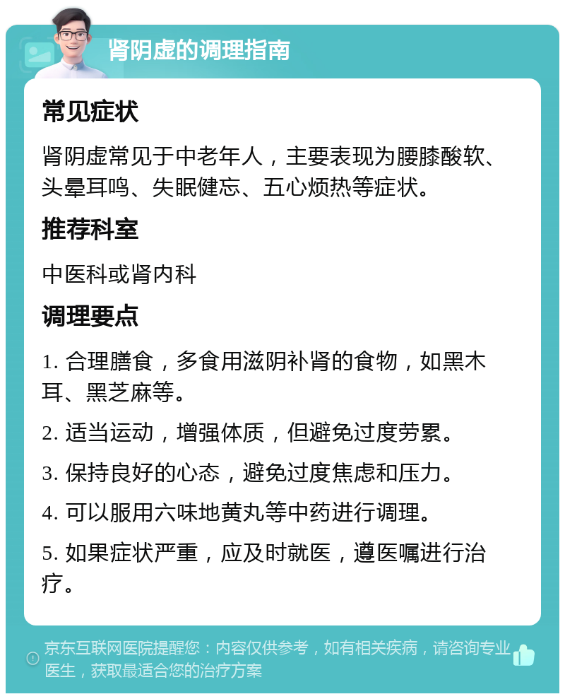 肾阴虚的调理指南 常见症状 肾阴虚常见于中老年人，主要表现为腰膝酸软、头晕耳鸣、失眠健忘、五心烦热等症状。 推荐科室 中医科或肾内科 调理要点 1. 合理膳食，多食用滋阴补肾的食物，如黑木耳、黑芝麻等。 2. 适当运动，增强体质，但避免过度劳累。 3. 保持良好的心态，避免过度焦虑和压力。 4. 可以服用六味地黄丸等中药进行调理。 5. 如果症状严重，应及时就医，遵医嘱进行治疗。