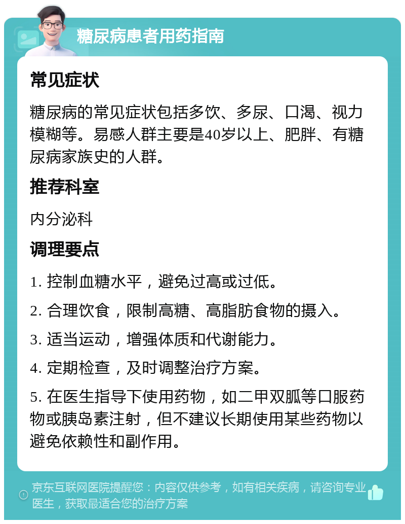 糖尿病患者用药指南 常见症状 糖尿病的常见症状包括多饮、多尿、口渴、视力模糊等。易感人群主要是40岁以上、肥胖、有糖尿病家族史的人群。 推荐科室 内分泌科 调理要点 1. 控制血糖水平，避免过高或过低。 2. 合理饮食，限制高糖、高脂肪食物的摄入。 3. 适当运动，增强体质和代谢能力。 4. 定期检查，及时调整治疗方案。 5. 在医生指导下使用药物，如二甲双胍等口服药物或胰岛素注射，但不建议长期使用某些药物以避免依赖性和副作用。