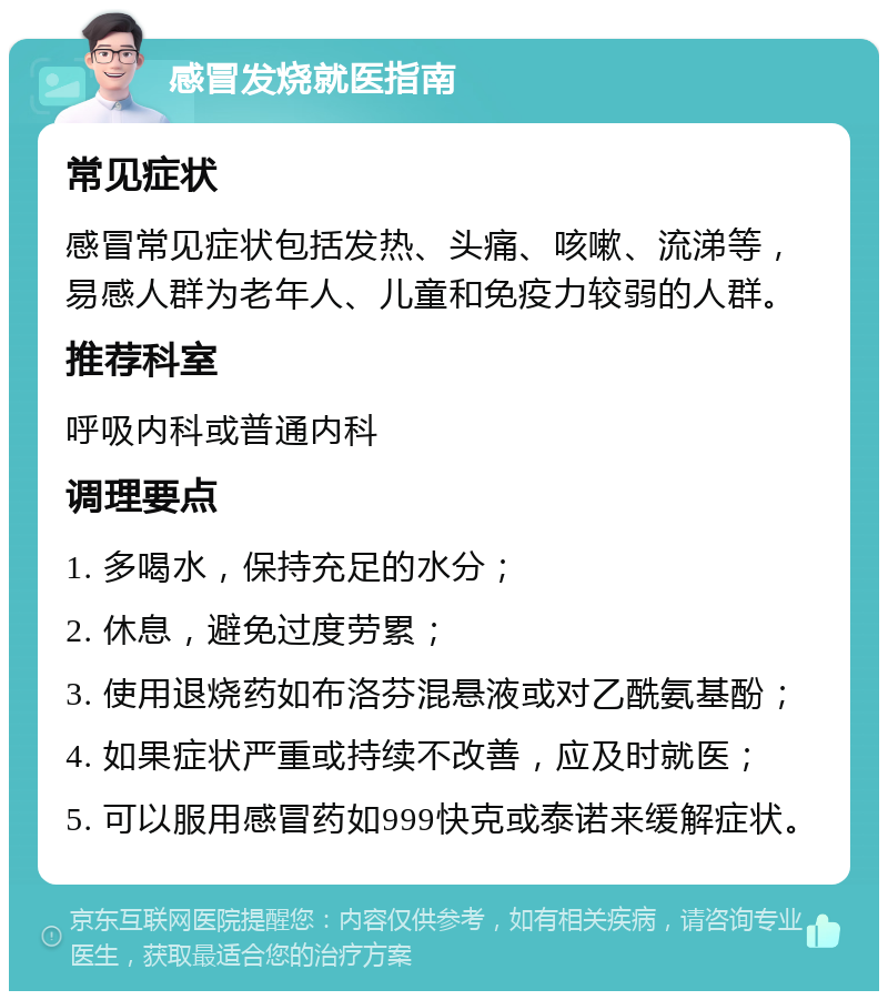 感冒发烧就医指南 常见症状 感冒常见症状包括发热、头痛、咳嗽、流涕等，易感人群为老年人、儿童和免疫力较弱的人群。 推荐科室 呼吸内科或普通内科 调理要点 1. 多喝水，保持充足的水分； 2. 休息，避免过度劳累； 3. 使用退烧药如布洛芬混悬液或对乙酰氨基酚； 4. 如果症状严重或持续不改善，应及时就医； 5. 可以服用感冒药如999快克或泰诺来缓解症状。