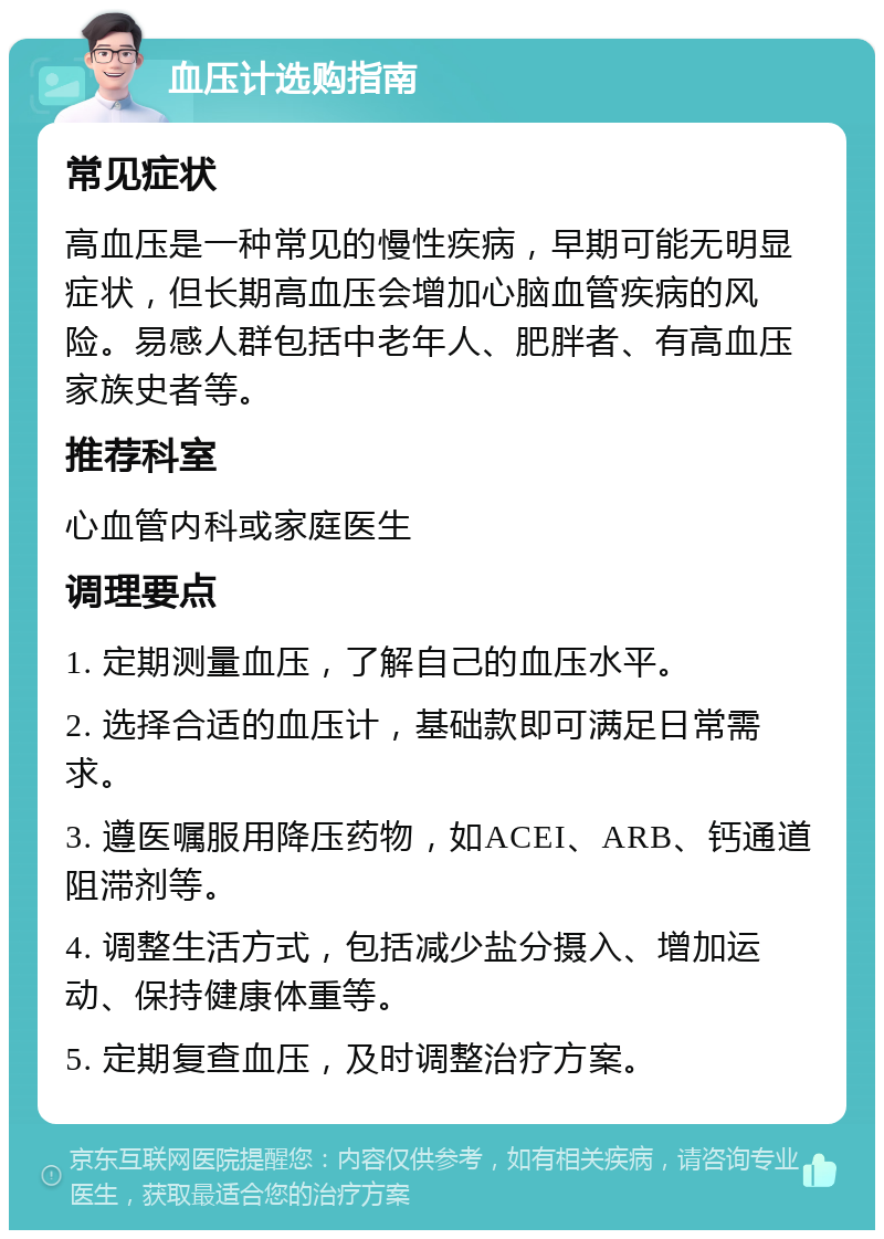 血压计选购指南 常见症状 高血压是一种常见的慢性疾病，早期可能无明显症状，但长期高血压会增加心脑血管疾病的风险。易感人群包括中老年人、肥胖者、有高血压家族史者等。 推荐科室 心血管内科或家庭医生 调理要点 1. 定期测量血压，了解自己的血压水平。 2. 选择合适的血压计，基础款即可满足日常需求。 3. 遵医嘱服用降压药物，如ACEI、ARB、钙通道阻滞剂等。 4. 调整生活方式，包括减少盐分摄入、增加运动、保持健康体重等。 5. 定期复查血压，及时调整治疗方案。