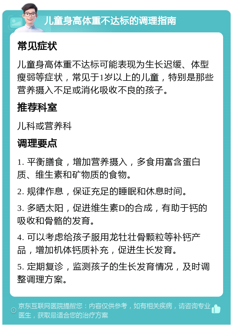 儿童身高体重不达标的调理指南 常见症状 儿童身高体重不达标可能表现为生长迟缓、体型瘦弱等症状，常见于1岁以上的儿童，特别是那些营养摄入不足或消化吸收不良的孩子。 推荐科室 儿科或营养科 调理要点 1. 平衡膳食，增加营养摄入，多食用富含蛋白质、维生素和矿物质的食物。 2. 规律作息，保证充足的睡眠和休息时间。 3. 多晒太阳，促进维生素D的合成，有助于钙的吸收和骨骼的发育。 4. 可以考虑给孩子服用龙牡壮骨颗粒等补钙产品，增加机体钙质补充，促进生长发育。 5. 定期复诊，监测孩子的生长发育情况，及时调整调理方案。