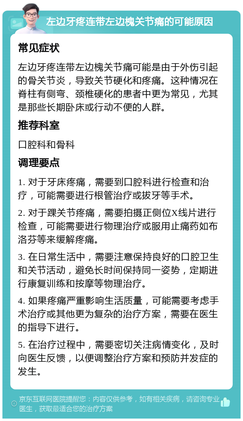 左边牙疼连带左边槐关节痛的可能原因 常见症状 左边牙疼连带左边槐关节痛可能是由于外伤引起的骨关节炎，导致关节硬化和疼痛。这种情况在脊柱有侧弯、颈椎硬化的患者中更为常见，尤其是那些长期卧床或行动不便的人群。 推荐科室 口腔科和骨科 调理要点 1. 对于牙床疼痛，需要到口腔科进行检查和治疗，可能需要进行根管治疗或拔牙等手术。 2. 对于踝关节疼痛，需要拍摄正侧位X线片进行检查，可能需要进行物理治疗或服用止痛药如布洛芬等来缓解疼痛。 3. 在日常生活中，需要注意保持良好的口腔卫生和关节活动，避免长时间保持同一姿势，定期进行康复训练和按摩等物理治疗。 4. 如果疼痛严重影响生活质量，可能需要考虑手术治疗或其他更为复杂的治疗方案，需要在医生的指导下进行。 5. 在治疗过程中，需要密切关注病情变化，及时向医生反馈，以便调整治疗方案和预防并发症的发生。