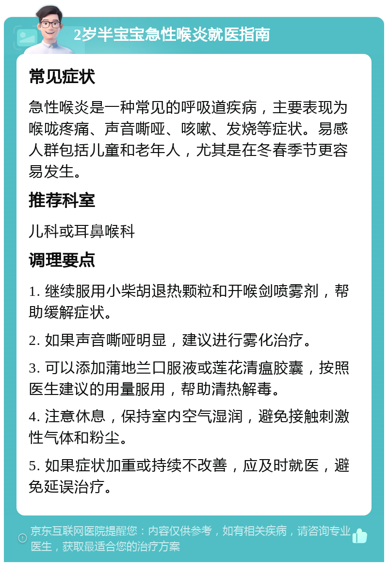 2岁半宝宝急性喉炎就医指南 常见症状 急性喉炎是一种常见的呼吸道疾病，主要表现为喉咙疼痛、声音嘶哑、咳嗽、发烧等症状。易感人群包括儿童和老年人，尤其是在冬春季节更容易发生。 推荐科室 儿科或耳鼻喉科 调理要点 1. 继续服用小柴胡退热颗粒和开喉剑喷雾剂，帮助缓解症状。 2. 如果声音嘶哑明显，建议进行雾化治疗。 3. 可以添加蒲地兰口服液或莲花清瘟胶囊，按照医生建议的用量服用，帮助清热解毒。 4. 注意休息，保持室内空气湿润，避免接触刺激性气体和粉尘。 5. 如果症状加重或持续不改善，应及时就医，避免延误治疗。