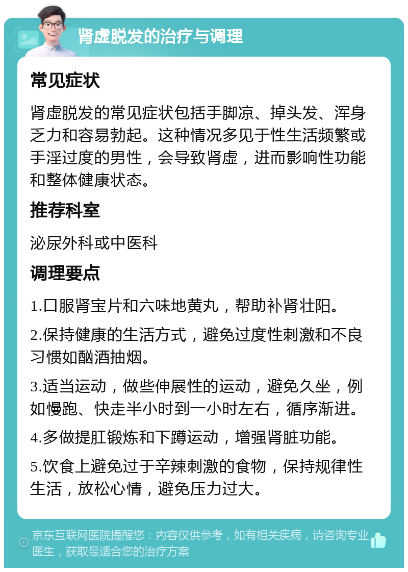 肾虚脱发的治疗与调理 常见症状 肾虚脱发的常见症状包括手脚凉、掉头发、浑身乏力和容易勃起。这种情况多见于性生活频繁或手淫过度的男性，会导致肾虚，进而影响性功能和整体健康状态。 推荐科室 泌尿外科或中医科 调理要点 1.口服肾宝片和六味地黄丸，帮助补肾壮阳。 2.保持健康的生活方式，避免过度性刺激和不良习惯如酗酒抽烟。 3.适当运动，做些伸展性的运动，避免久坐，例如慢跑、快走半小时到一小时左右，循序渐进。 4.多做提肛锻炼和下蹲运动，增强肾脏功能。 5.饮食上避免过于辛辣刺激的食物，保持规律性生活，放松心情，避免压力过大。