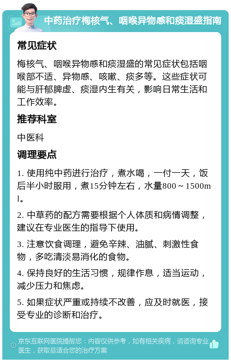 中药治疗梅核气、咽喉异物感和痰湿盛指南 常见症状 梅核气、咽喉异物感和痰湿盛的常见症状包括咽喉部不适、异物感、咳嗽、痰多等。这些症状可能与肝郁脾虚、痰湿内生有关，影响日常生活和工作效率。 推荐科室 中医科 调理要点 1. 使用纯中药进行治疗，煮水喝，一付一天，饭后半小时服用，煮15分钟左右，水量800～1500ml。 2. 中草药的配方需要根据个人体质和病情调整，建议在专业医生的指导下使用。 3. 注意饮食调理，避免辛辣、油腻、刺激性食物，多吃清淡易消化的食物。 4. 保持良好的生活习惯，规律作息，适当运动，减少压力和焦虑。 5. 如果症状严重或持续不改善，应及时就医，接受专业的诊断和治疗。