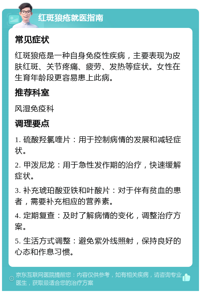 红斑狼疮就医指南 常见症状 红斑狼疮是一种自身免疫性疾病，主要表现为皮肤红斑、关节疼痛、疲劳、发热等症状。女性在生育年龄段更容易患上此病。 推荐科室 风湿免疫科 调理要点 1. 硫酸羟氯喹片：用于控制病情的发展和减轻症状。 2. 甲泼尼龙：用于急性发作期的治疗，快速缓解症状。 3. 补充琥珀酸亚铁和叶酸片：对于伴有贫血的患者，需要补充相应的营养素。 4. 定期复查：及时了解病情的变化，调整治疗方案。 5. 生活方式调整：避免紫外线照射，保持良好的心态和作息习惯。