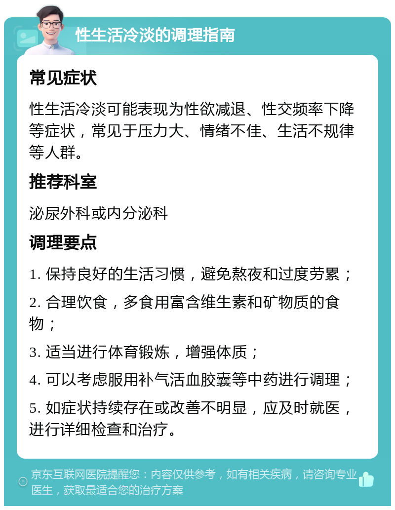 性生活冷淡的调理指南 常见症状 性生活冷淡可能表现为性欲减退、性交频率下降等症状，常见于压力大、情绪不佳、生活不规律等人群。 推荐科室 泌尿外科或内分泌科 调理要点 1. 保持良好的生活习惯，避免熬夜和过度劳累； 2. 合理饮食，多食用富含维生素和矿物质的食物； 3. 适当进行体育锻炼，增强体质； 4. 可以考虑服用补气活血胶囊等中药进行调理； 5. 如症状持续存在或改善不明显，应及时就医，进行详细检查和治疗。