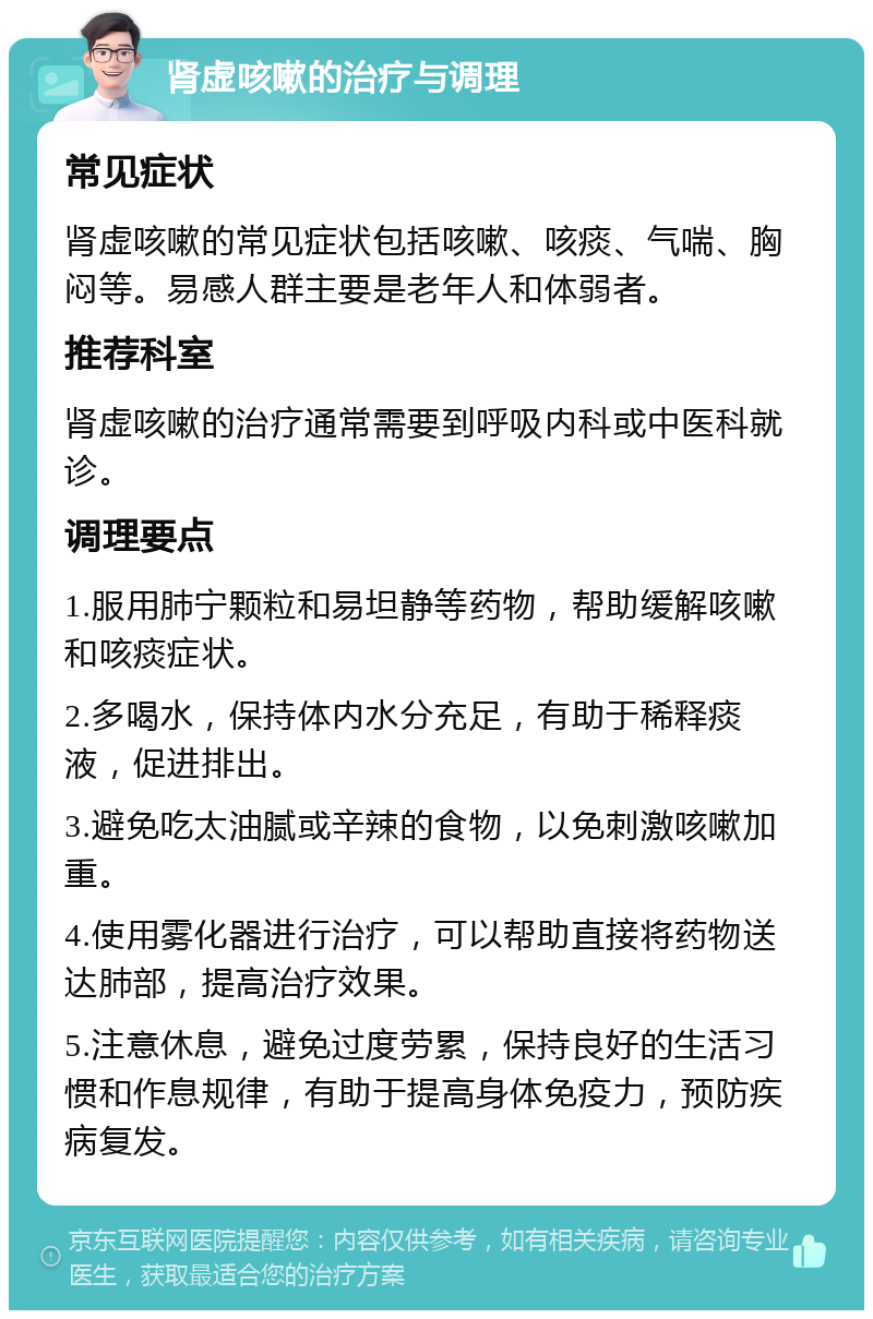 肾虚咳嗽的治疗与调理 常见症状 肾虚咳嗽的常见症状包括咳嗽、咳痰、气喘、胸闷等。易感人群主要是老年人和体弱者。 推荐科室 肾虚咳嗽的治疗通常需要到呼吸内科或中医科就诊。 调理要点 1.服用肺宁颗粒和易坦静等药物，帮助缓解咳嗽和咳痰症状。 2.多喝水，保持体内水分充足，有助于稀释痰液，促进排出。 3.避免吃太油腻或辛辣的食物，以免刺激咳嗽加重。 4.使用雾化器进行治疗，可以帮助直接将药物送达肺部，提高治疗效果。 5.注意休息，避免过度劳累，保持良好的生活习惯和作息规律，有助于提高身体免疫力，预防疾病复发。